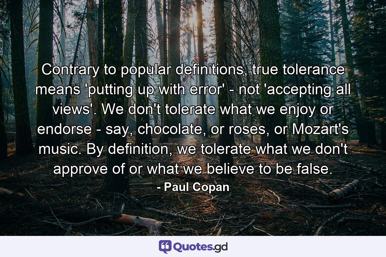 Contrary to popular definitions, true tolerance means 'putting up with error' - not 'accepting all views'. We don't tolerate what we enjoy or endorse - say, chocolate, or roses, or Mozart's music. By definition, we tolerate what we don't approve of or what we believe to be false. - Quote by Paul Copan