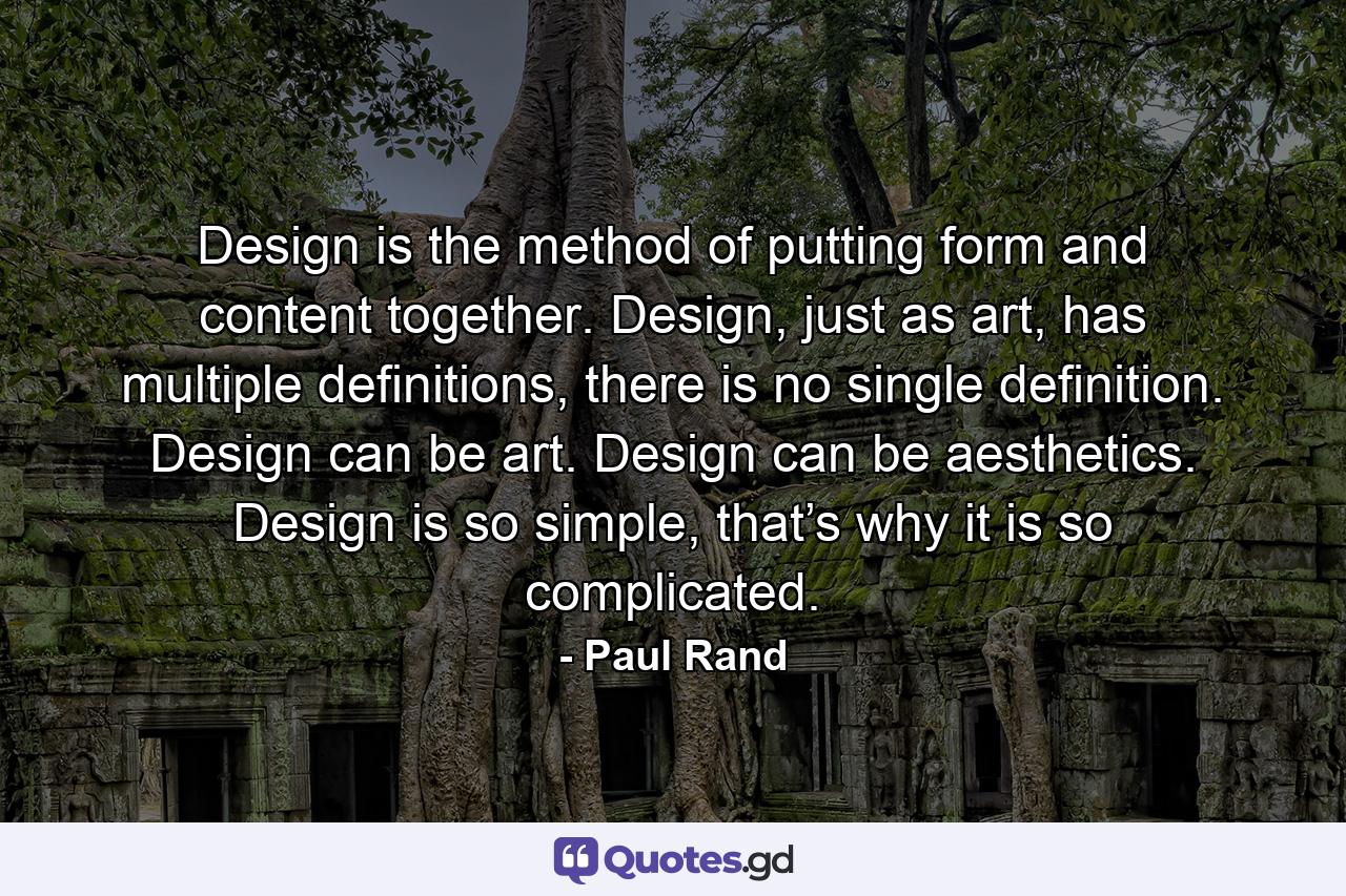 Design is the method of putting form and content together. Design, just as art, has multiple definitions, there is no single definition. Design can be art. Design can be aesthetics. Design is so simple, that’s why it is so complicated. - Quote by Paul Rand