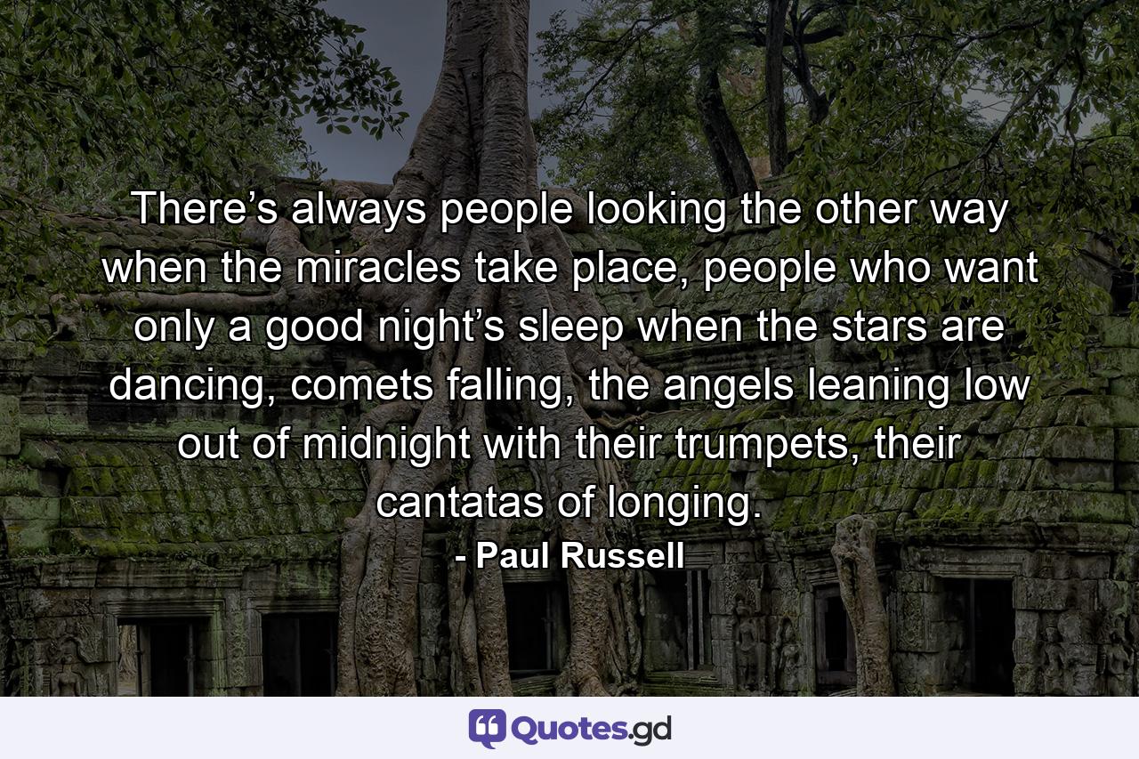 There’s always people looking the other way when the miracles take place, people who want only a good night’s sleep when the stars are dancing, comets falling, the angels leaning low out of midnight with their trumpets, their cantatas of longing. - Quote by Paul Russell