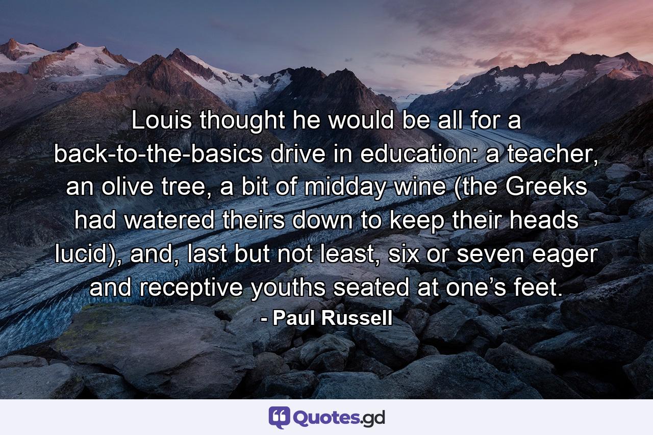 Louis thought he would be all for a back-to-the-basics drive in education: a teacher, an olive tree, a bit of midday wine (the Greeks had watered theirs down to keep their heads lucid), and, last but not least, six or seven eager and receptive youths seated at one’s feet. - Quote by Paul Russell