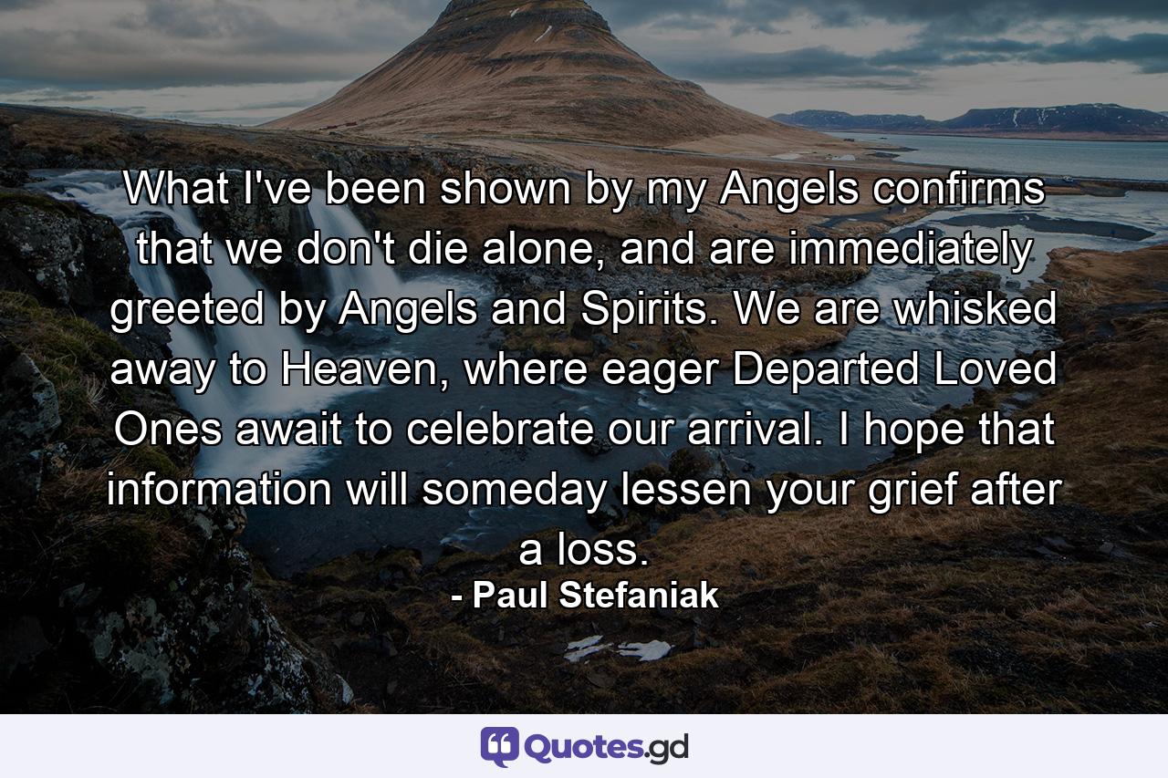 What I've been shown by my Angels confirms that we don't die alone, and are immediately greeted by Angels and Spirits. We are whisked away to Heaven, where eager Departed Loved Ones await to celebrate our arrival. I hope that information will someday lessen your grief after a loss. - Quote by Paul Stefaniak