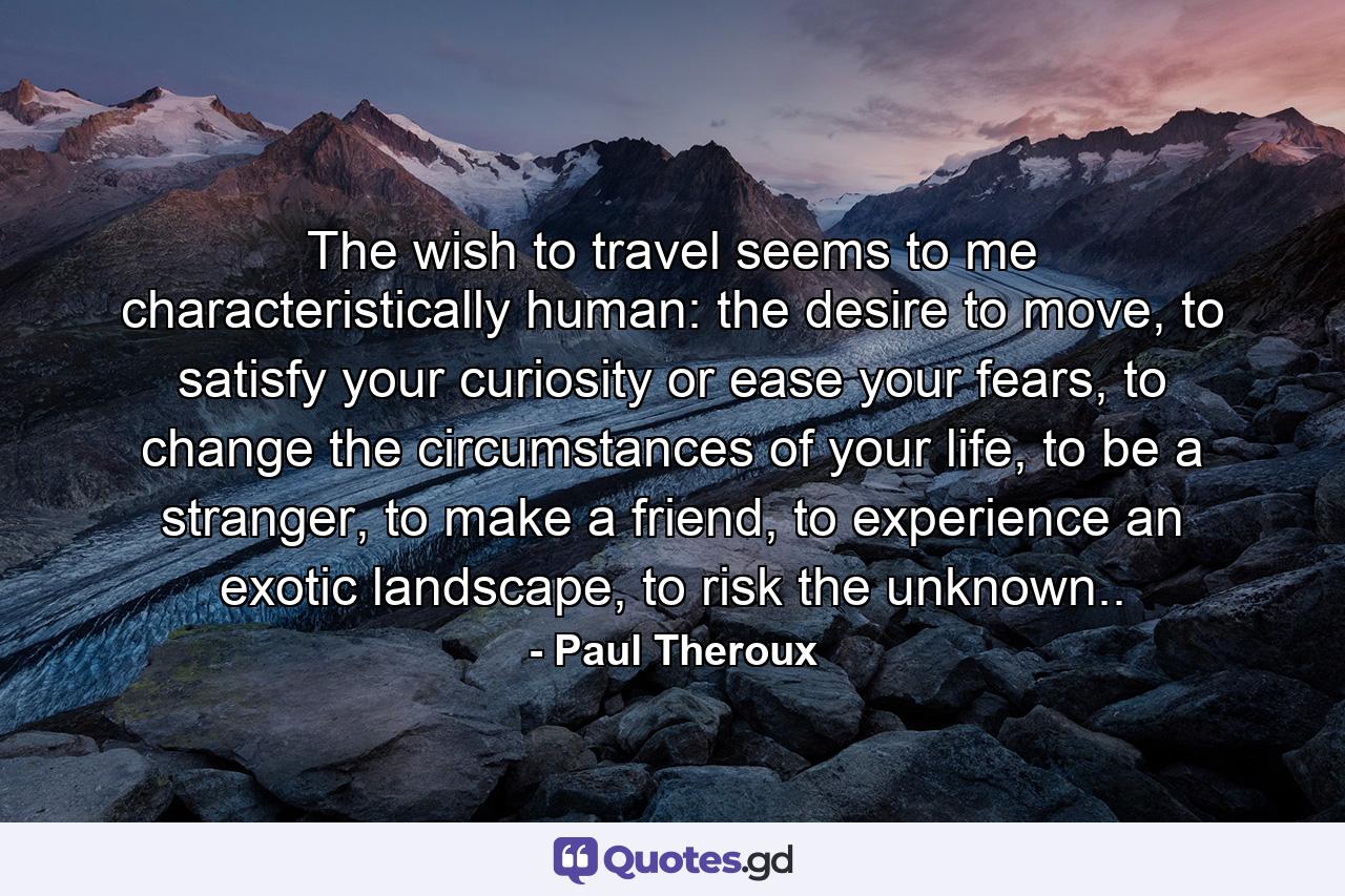 The wish to travel seems to me characteristically human: the desire to move, to satisfy your curiosity or ease your fears, to change the circumstances of your life, to be a stranger, to make a friend, to experience an exotic landscape, to risk the unknown.. - Quote by Paul Theroux