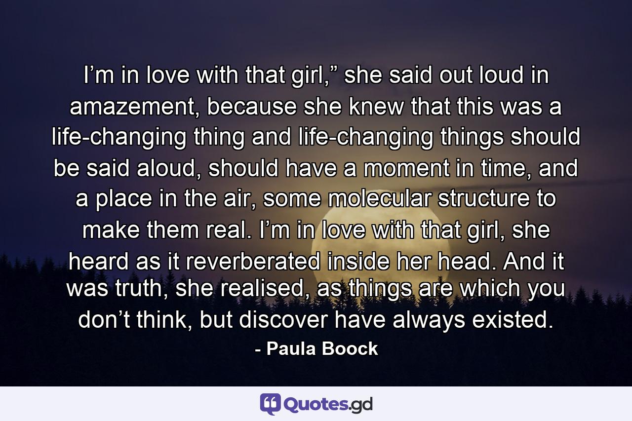I’m in love with that girl,” she said out loud in amazement, because she knew that this was a life-changing thing and life-changing things should be said aloud, should have a moment in time, and a place in the air, some molecular structure to make them real. I’m in love with that girl, she heard as it reverberated inside her head. And it was truth, she realised, as things are which you don’t think, but discover have always existed. - Quote by Paula Boock