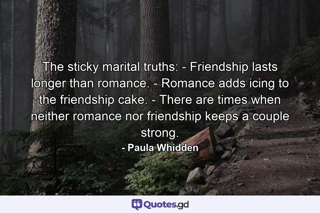 The sticky marital truths: - Friendship lasts longer than romance. - Romance adds icing to the friendship cake. - There are times when neither romance nor friendship keeps a couple strong. - Quote by Paula Whidden