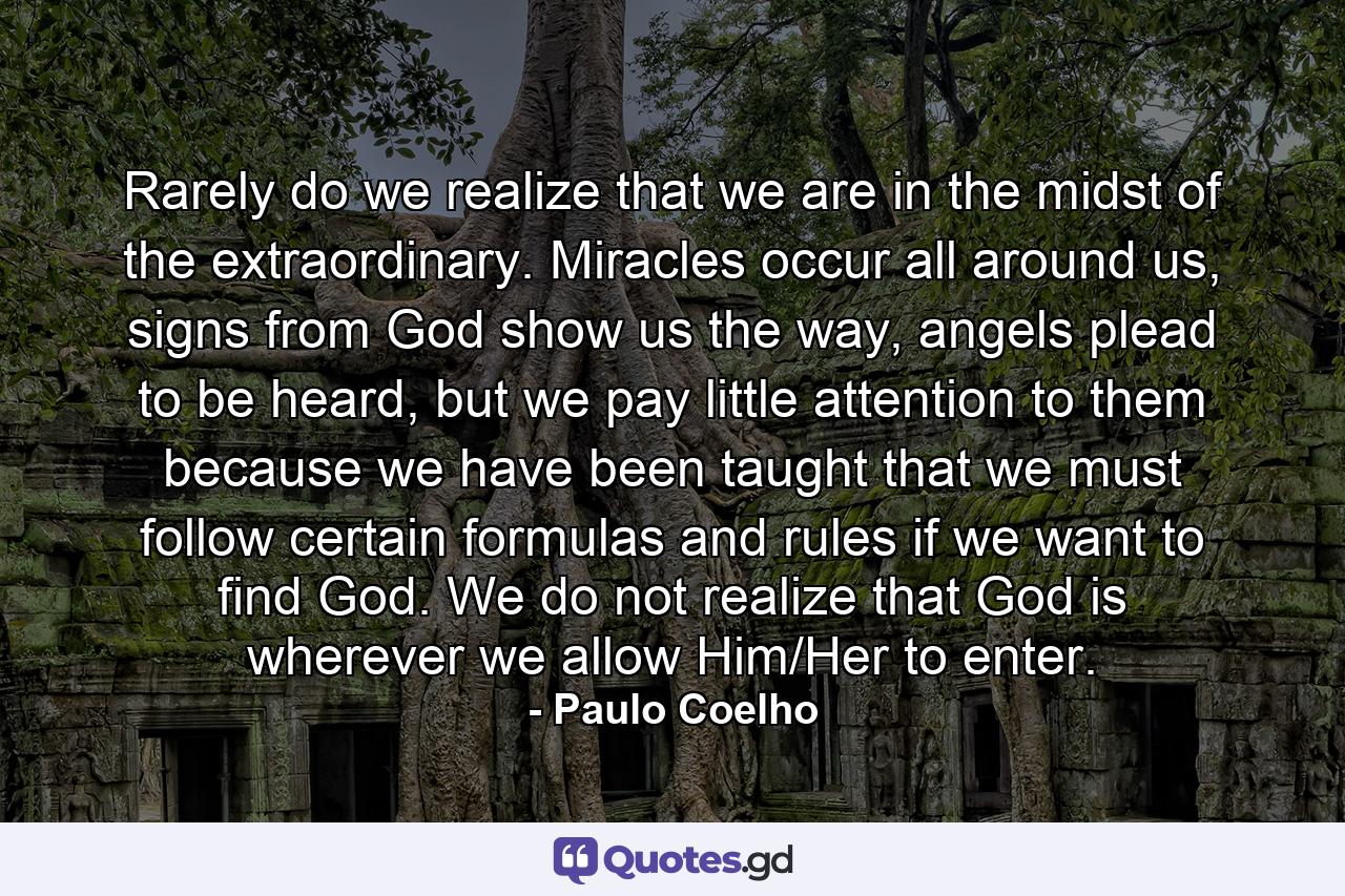 Rarely do we realize that we are in the midst of the extraordinary. Miracles occur all around us, signs from God show us the way, angels plead to be heard, but we pay little attention to them because we have been taught that we must follow certain formulas and rules if we want to find God. We do not realize that God is wherever we allow Him/Her to enter. - Quote by Paulo Coelho