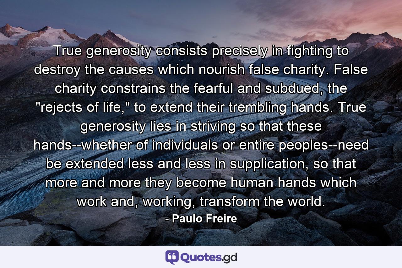 True generosity consists precisely in fighting to destroy the causes which nourish false charity. False charity constrains the fearful and subdued, the 