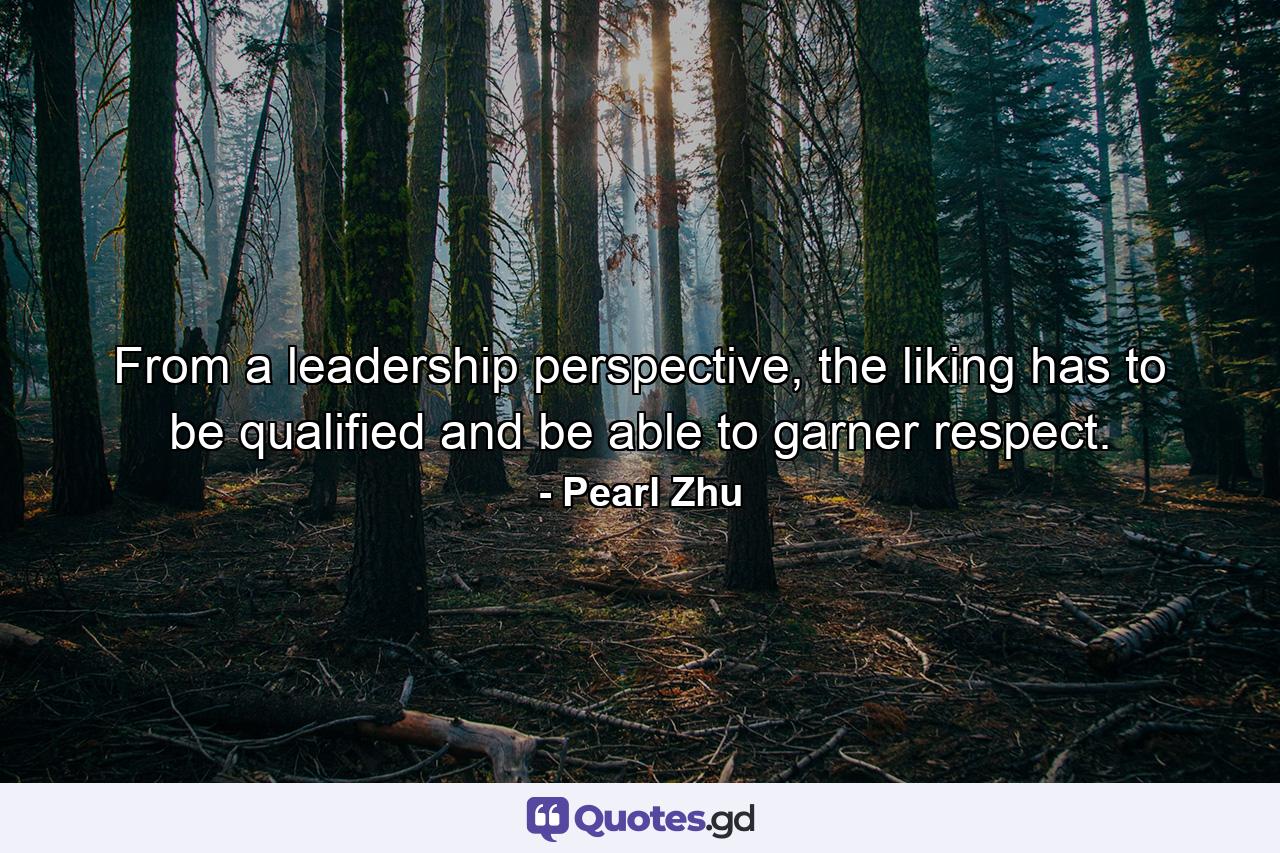 From a leadership perspective, the liking has to be qualified and be able to garner respect. - Quote by Pearl Zhu