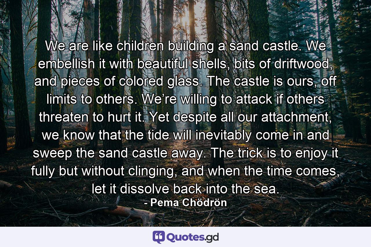 We are like children building a sand castle. We embellish it with beautiful shells, bits of driftwood, and pieces of colored glass. The castle is ours, off limits to others. We’re willing to attack if others threaten to hurt it. Yet despite all our attachment, we know that the tide will inevitably come in and sweep the sand castle away. The trick is to enjoy it fully but without clinging, and when the time comes, let it dissolve back into the sea. - Quote by Pema Chödrön