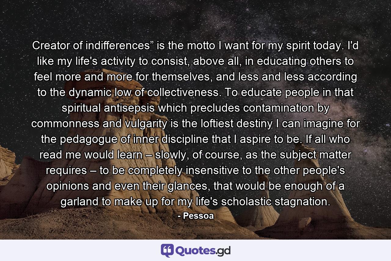 Creator of indifferences” is the motto I want for my spirit today. I'd like my life's activity to consist, above all, in educating others to feel more and more for themselves, and less and less according to the dynamic low of collectiveness. To educate people in that spiritual antisepsis which precludes contamination by commonness and vulgarity is the loftiest destiny I can imagine for the pedagogue of inner discipline that I aspire to be. If all who read me would learn – slowly, of course, as the subject matter requires – to be completely insensitive to the other people's opinions and even their glances, that would be enough of a garland to make up for my life's scholastic stagnation. - Quote by Pessoa