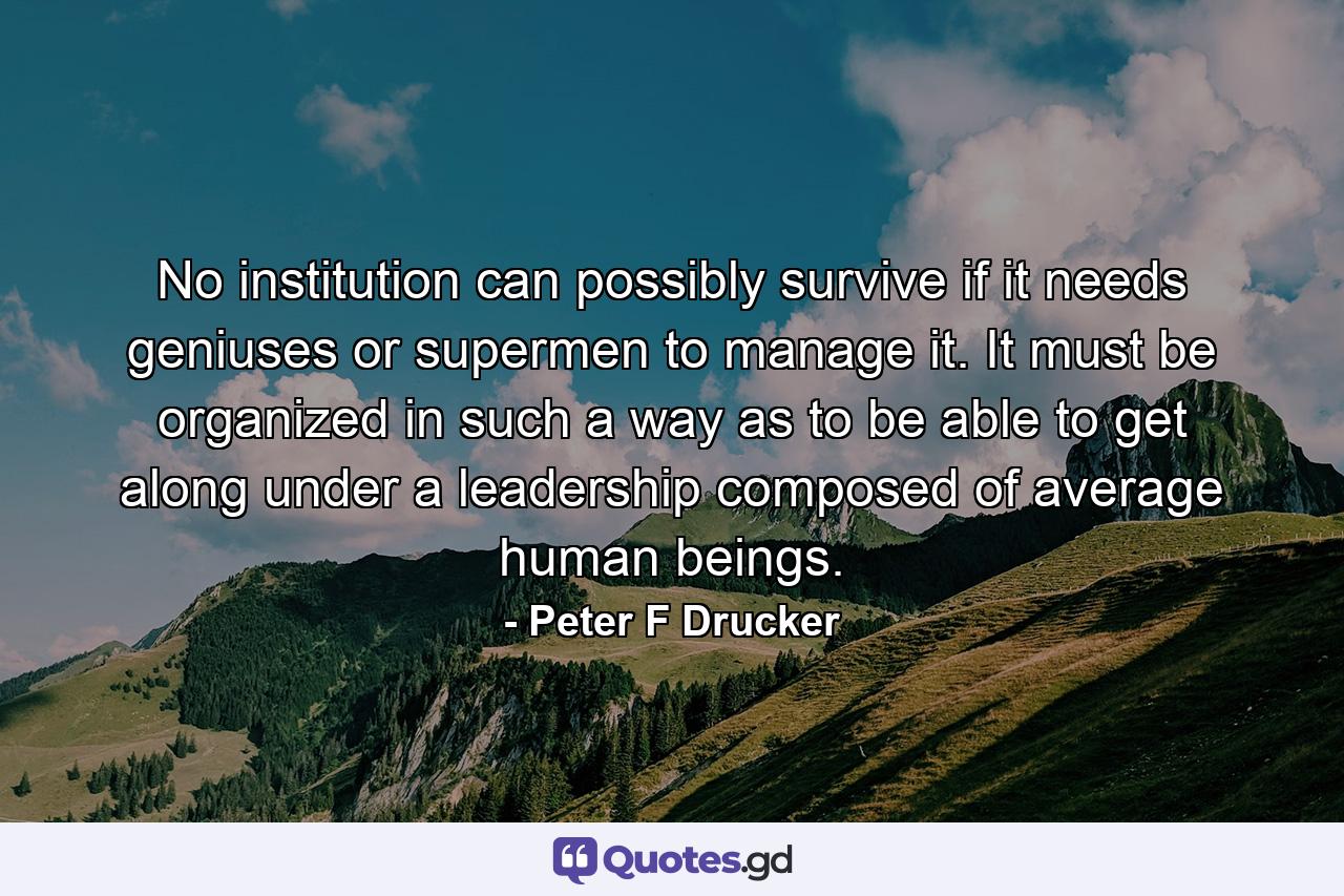 No institution can possibly survive if it needs geniuses or supermen to manage it. It must be organized in such a way as to be able to get along under a leadership composed of average human beings. - Quote by Peter F Drucker