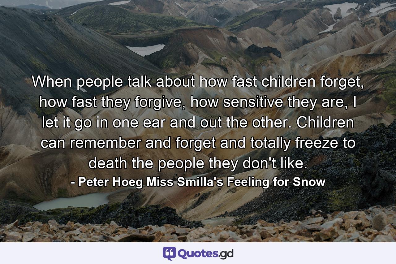 When people talk about how fast children forget, how fast they forgive, how sensitive they are, I let it go in one ear and out the other. Children can remember and forget and totally freeze to death the people they don't like. - Quote by Peter Hoeg Miss Smilla's Feeling for Snow