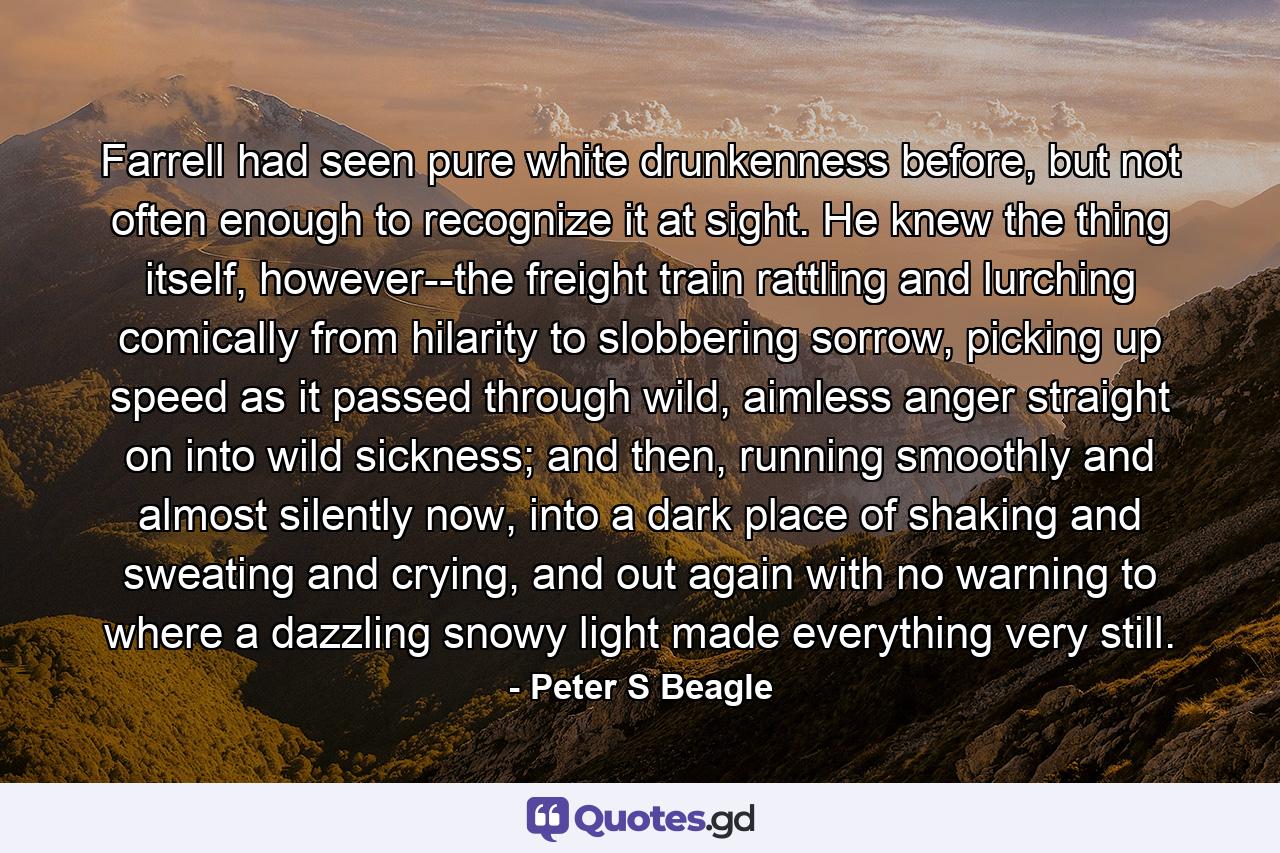 Farrell had seen pure white drunkenness before, but not often enough to recognize it at sight. He knew the thing itself, however--the freight train rattling and lurching comically from hilarity to slobbering sorrow, picking up speed as it passed through wild, aimless anger straight on into wild sickness; and then, running smoothly and almost silently now, into a dark place of shaking and sweating and crying, and out again with no warning to where a dazzling snowy light made everything very still. - Quote by Peter S Beagle