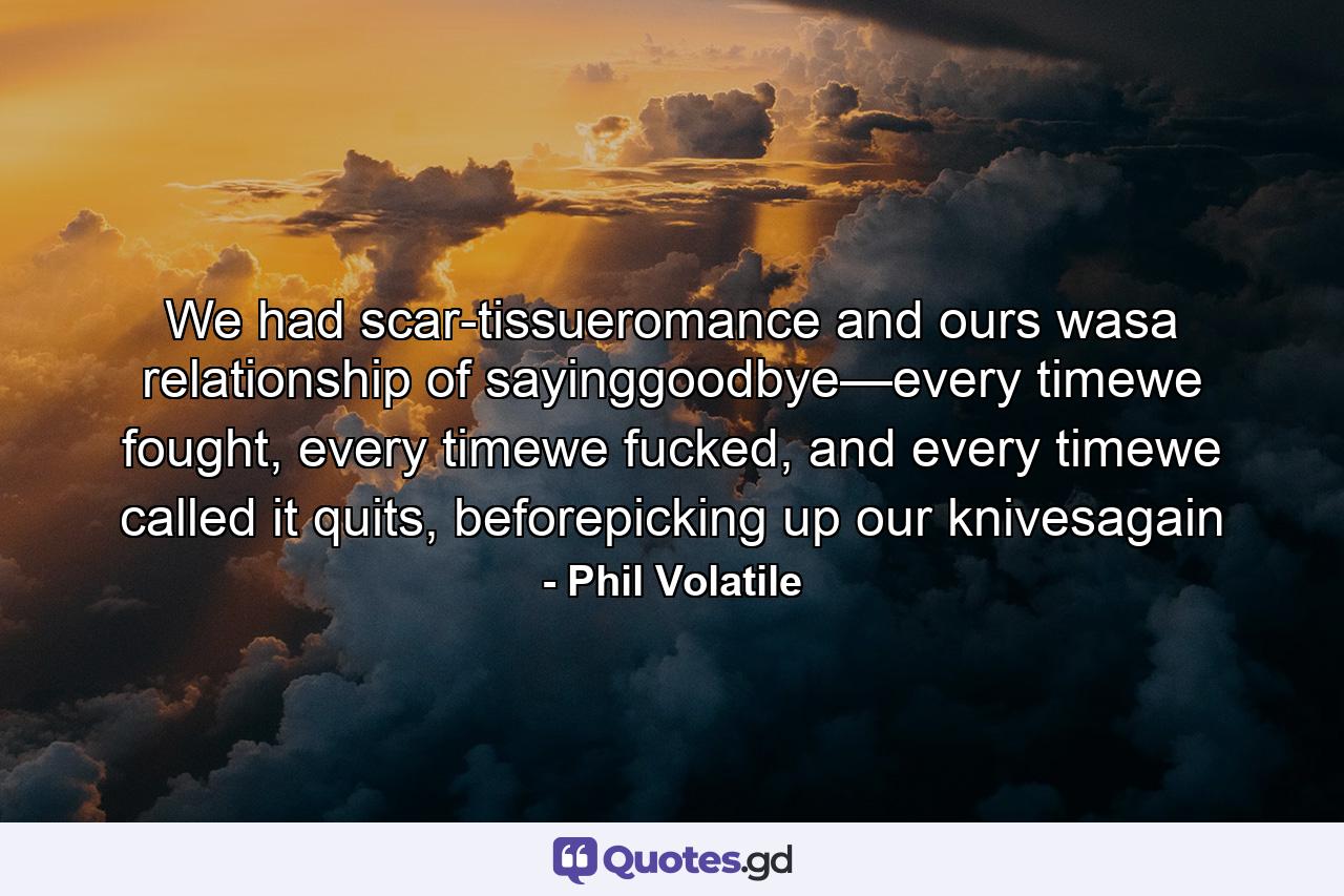 We had scar-tissueromance and ours wasa relationship of sayinggoodbye—every timewe fought, every timewe fucked, and every timewe called it quits, beforepicking up our knivesagain - Quote by Phil Volatile