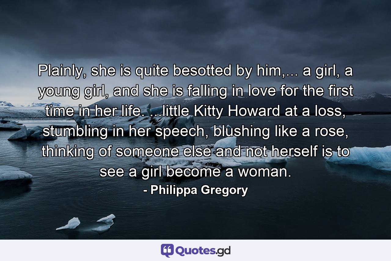 Plainly, she is quite besotted by him,... a girl, a young girl, and she is falling in love for the first time in her life. ...little Kitty Howard at a loss, stumbling in her speech, blushing like a rose, thinking of someone else and not herself is to see a girl become a woman. - Quote by Philippa Gregory