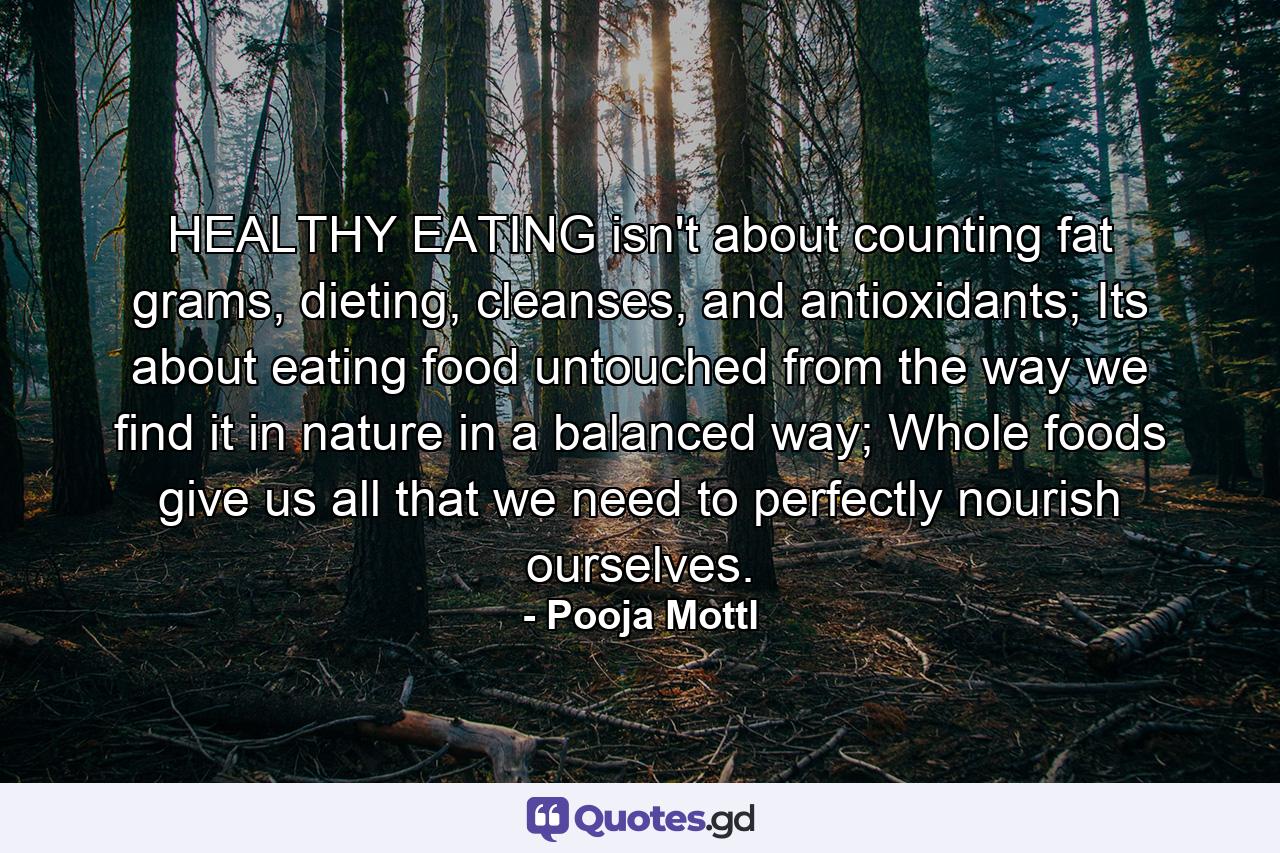 HEALTHY EATING isn't about counting fat grams, dieting, cleanses, and antioxidants; Its about eating food untouched from the way we find it in nature in a balanced way; Whole foods give us all that we need to perfectly nourish ourselves. - Quote by Pooja Mottl