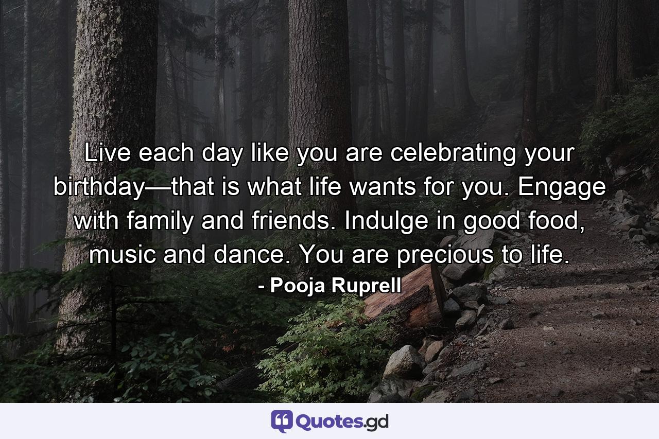 Live each day like you are celebrating your birthday—that is what life wants for you. Engage with family and friends. Indulge in good food, music and dance. You are precious to life. - Quote by Pooja Ruprell