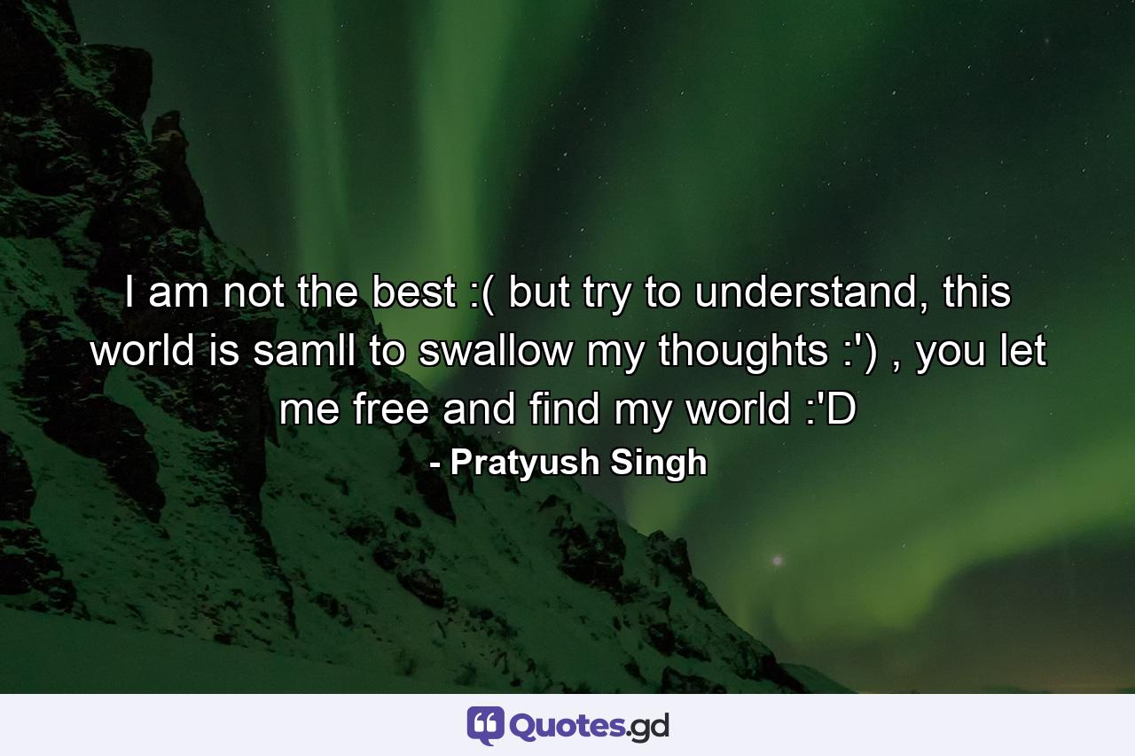 I am not the best :( but try to understand, this world is samll to swallow my thoughts :') , you let me free and find my world :'D - Quote by Pratyush Singh