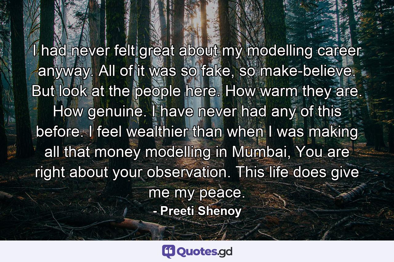 I had never felt great about my modelling career anyway. All of it was so fake, so make-believe. But look at the people here. How warm they are. How genuine. I have never had any of this before. I feel wealthier than when I was making all that money modelling in Mumbai, You are right about your observation. This life does give me my peace. - Quote by Preeti Shenoy
