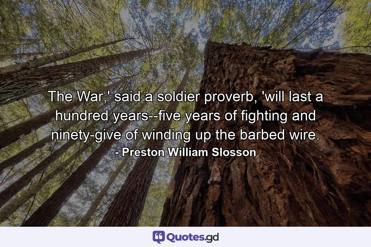 The War,' said a soldier proverb, 'will last a hundred years--five years of fighting and ninety-give of winding up the barbed wire. - Quote by Preston William Slosson