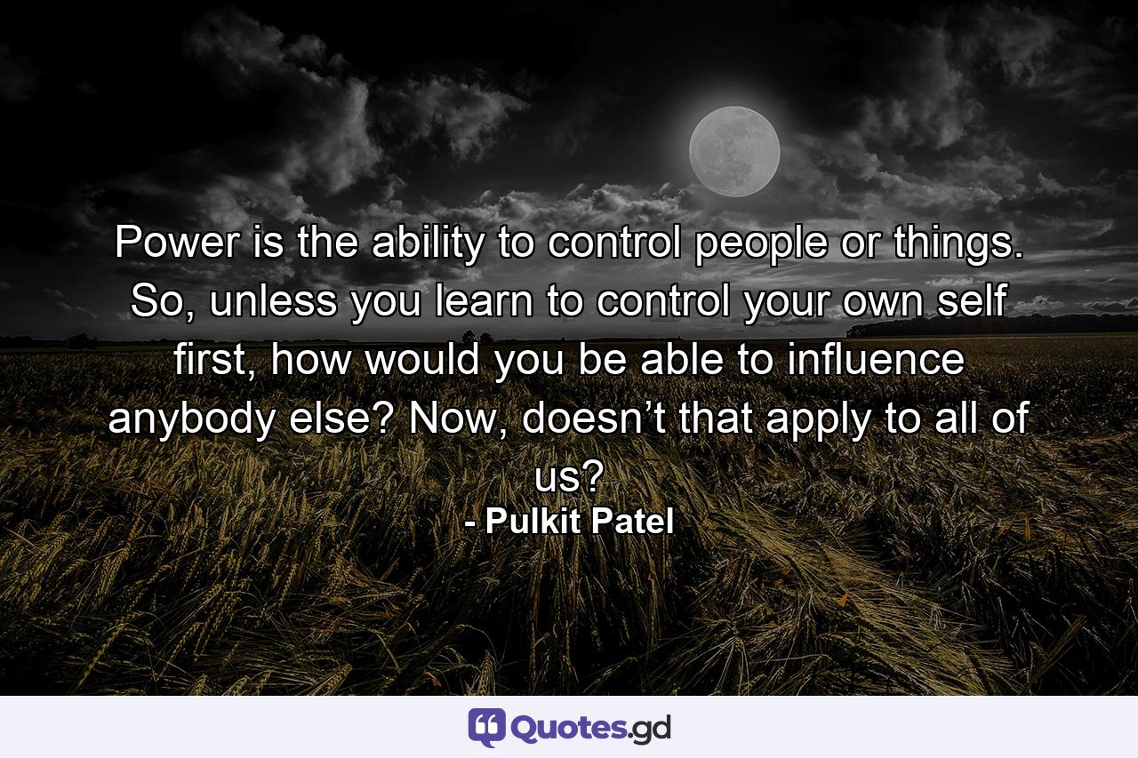 Power is the ability to control people or things. So, unless you learn to control your own self first, how would you be able to influence anybody else? Now, doesn’t that apply to all of us? - Quote by Pulkit Patel