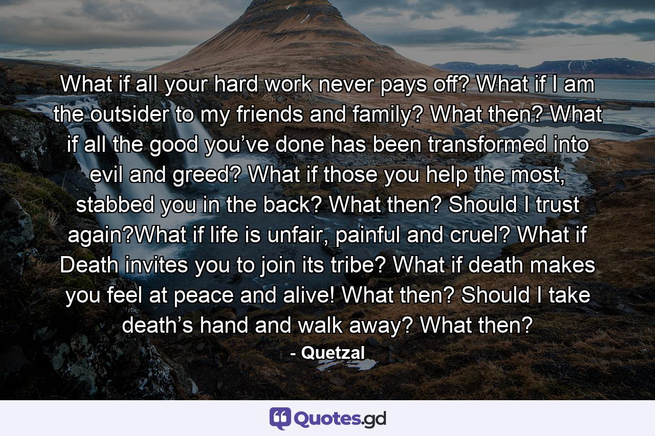 What if all your hard work never pays off? What if I am the outsider to my friends and family? What then? What if all the good you’ve done has been transformed into evil and greed? What if those you help the most, stabbed you in the back? What then? Should I trust again?What if life is unfair, painful and cruel? What if Death invites you to join its tribe? What if death makes you feel at peace and alive! What then? Should I take death’s hand and walk away? What then? - Quote by Quetzal