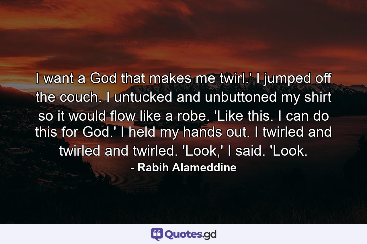 I want a God that makes me twirl.' I jumped off the couch. I untucked and unbuttoned my shirt so it would flow like a robe. 'Like this. I can do this for God.' I held my hands out. I twirled and twirled and twirled. 'Look,' I said. 'Look. - Quote by Rabih Alameddine