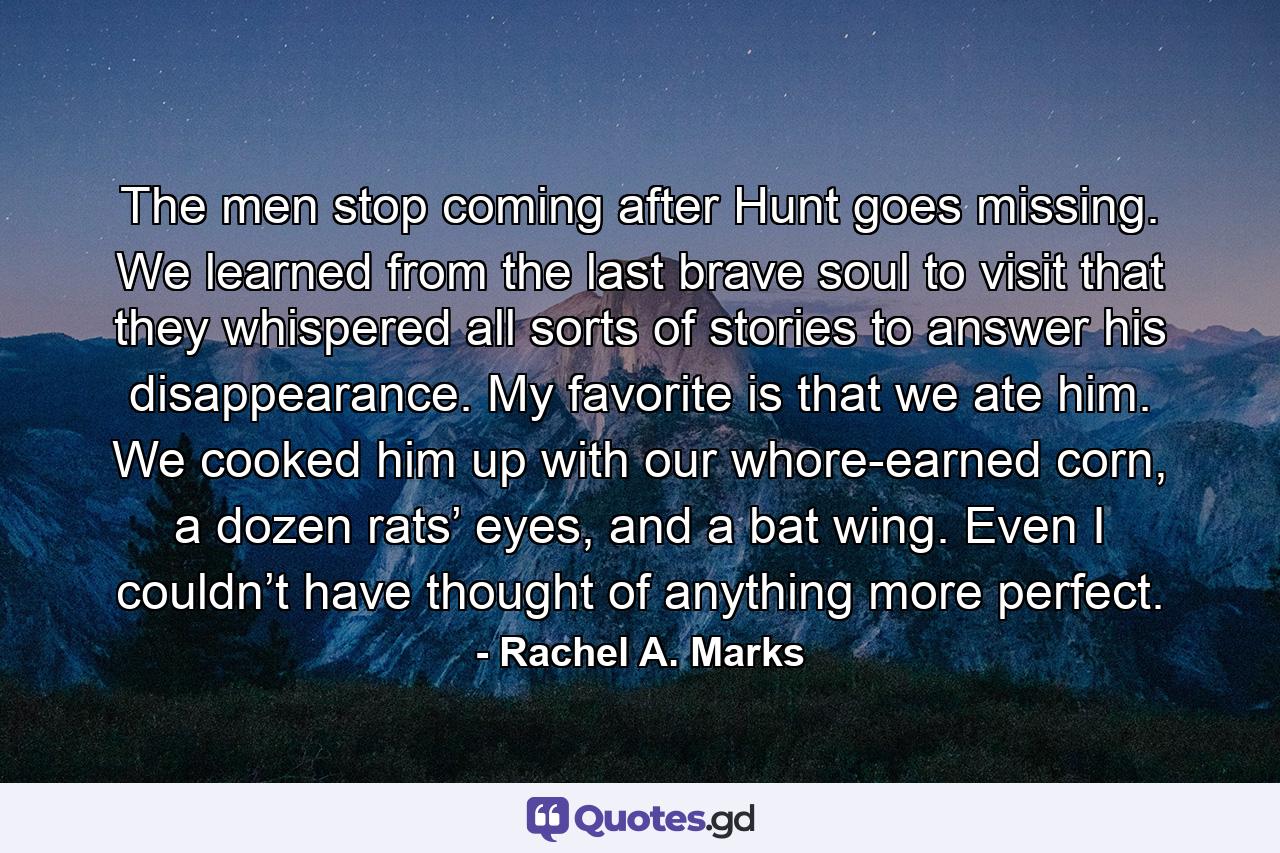 The men stop coming after Hunt goes missing. We learned from the last brave soul to visit that they whispered all sorts of stories to answer his disappearance. My favorite is that we ate him. We cooked him up with our whore-earned corn, a dozen rats’ eyes, and a bat wing. Even I couldn’t have thought of anything more perfect. - Quote by Rachel A. Marks