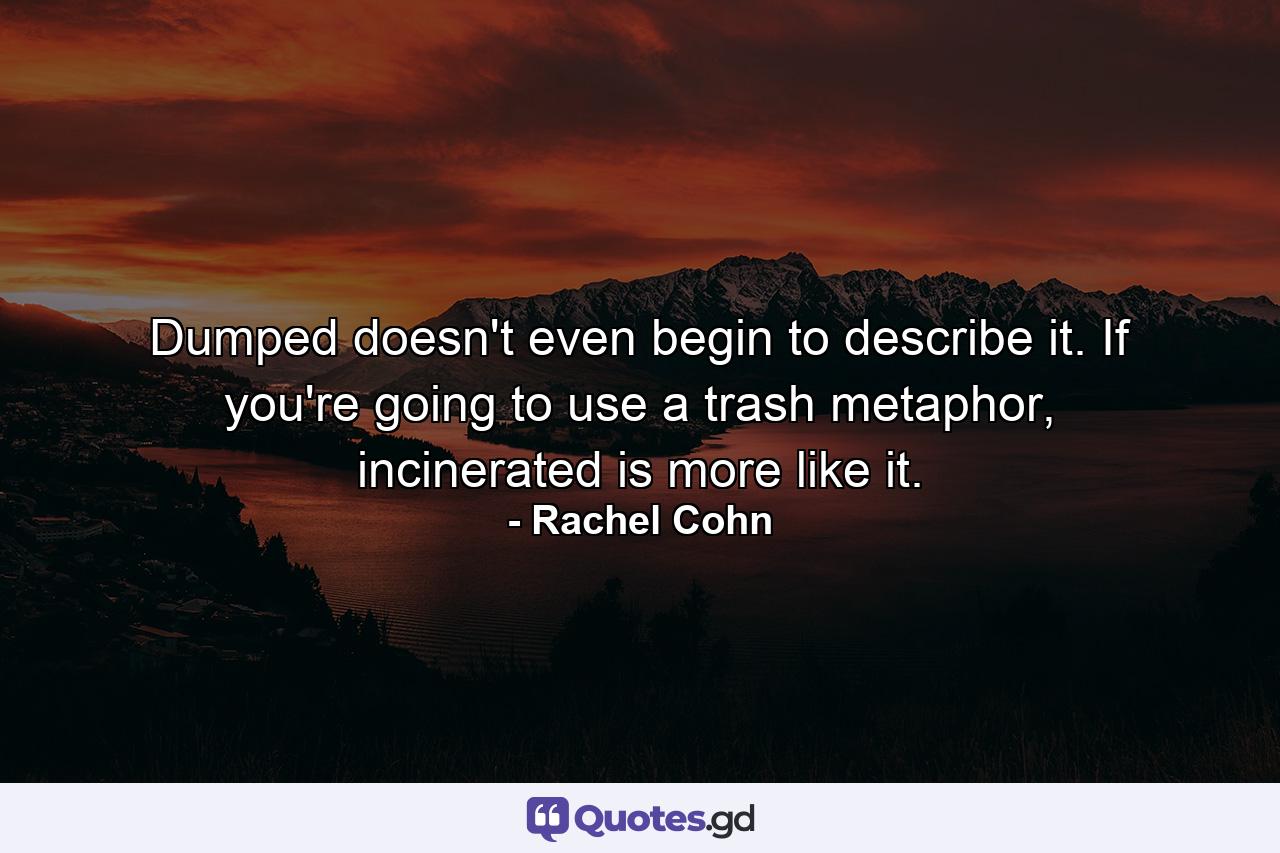 Dumped doesn't even begin to describe it. If you're going to use a trash metaphor, incinerated is more like it. - Quote by Rachel Cohn