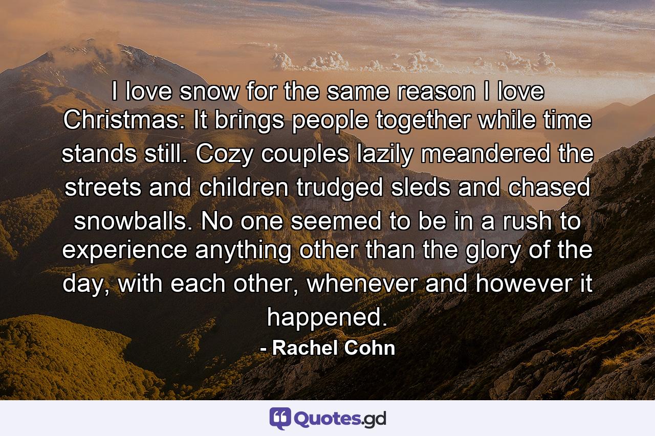 I love snow for the same reason I love Christmas: It brings people together while time stands still. Cozy couples lazily meandered the streets and children trudged sleds and chased snowballs. No one seemed to be in a rush to experience anything other than the glory of the day, with each other, whenever and however it happened. - Quote by Rachel Cohn