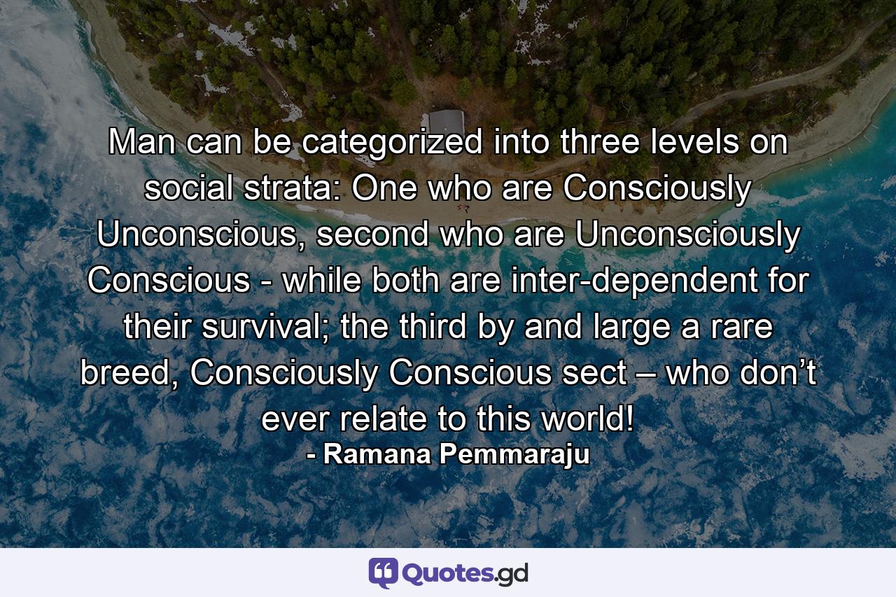 Man can be categorized into three levels on social strata: One who are Consciously Unconscious, second who are Unconsciously Conscious - while both are inter-dependent for their survival; the third by and large a rare breed, Consciously Conscious sect – who don’t ever relate to this world! - Quote by Ramana Pemmaraju