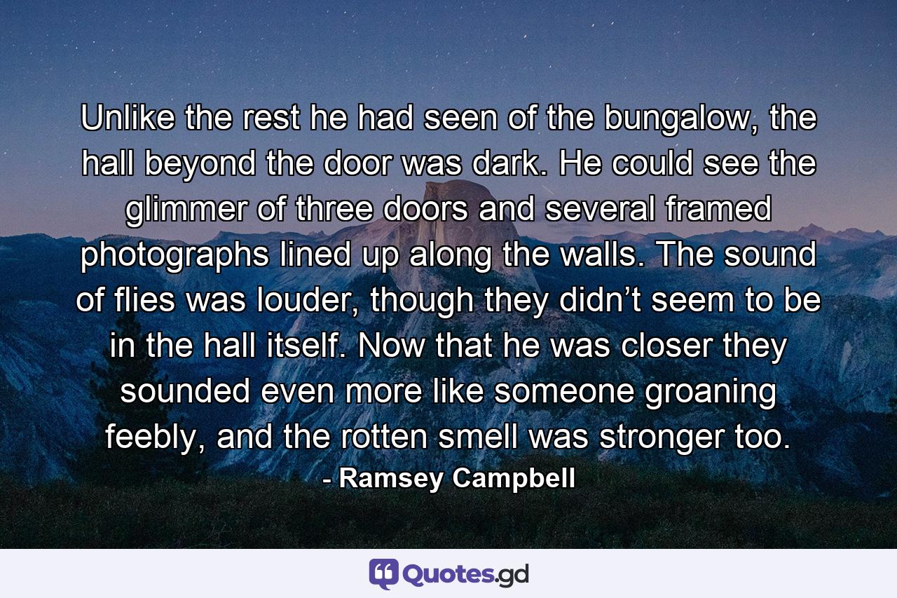 Unlike the rest he had seen of the bungalow, the hall beyond the door was dark. He could see the glimmer of three doors and several framed photographs lined up along the walls. The sound of flies was louder, though they didn’t seem to be in the hall itself. Now that he was closer they sounded even more like someone groaning feebly, and the rotten smell was stronger too. - Quote by Ramsey Campbell