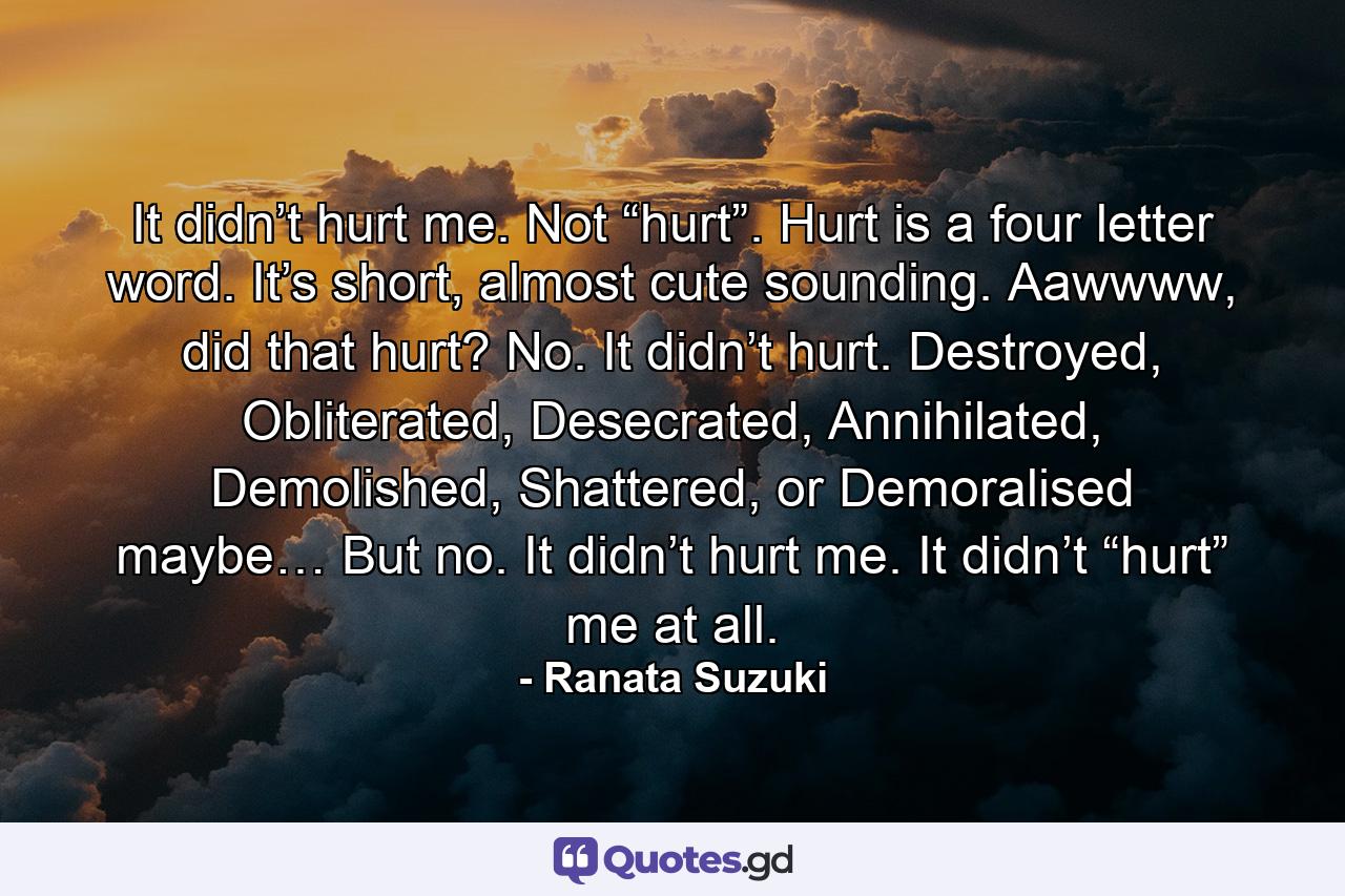 It didn’t hurt me. Not “hurt”. Hurt is a four letter word. It’s short, almost cute sounding. Aawwww, did that hurt? No. It didn’t hurt. Destroyed, Obliterated, Desecrated, Annihilated, Demolished, Shattered, or Demoralised maybe… But no. It didn’t hurt me. It didn’t “hurt” me at all. - Quote by Ranata Suzuki