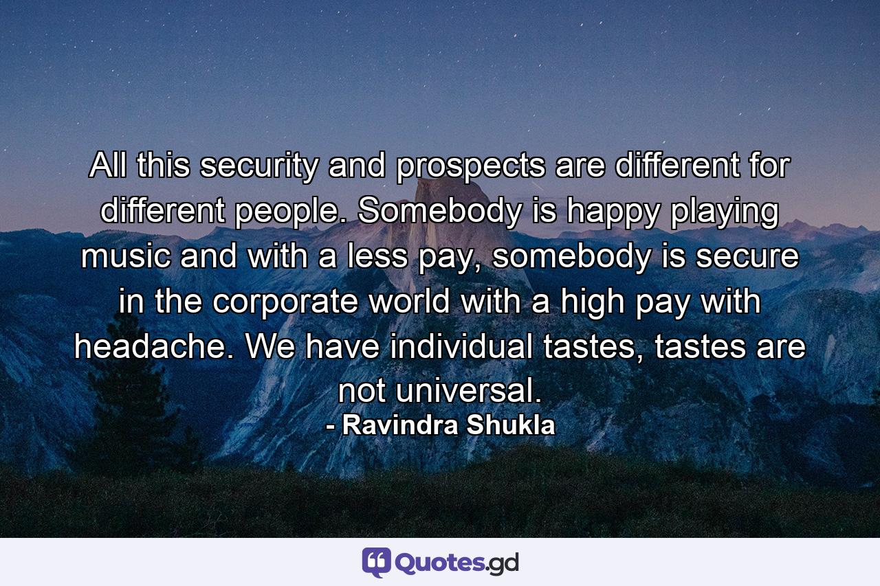 All this security and prospects are different for different people. Somebody is happy playing music and with a less pay, somebody is secure in the corporate world with a high pay with headache. We have individual tastes, tastes are not universal. - Quote by Ravindra Shukla