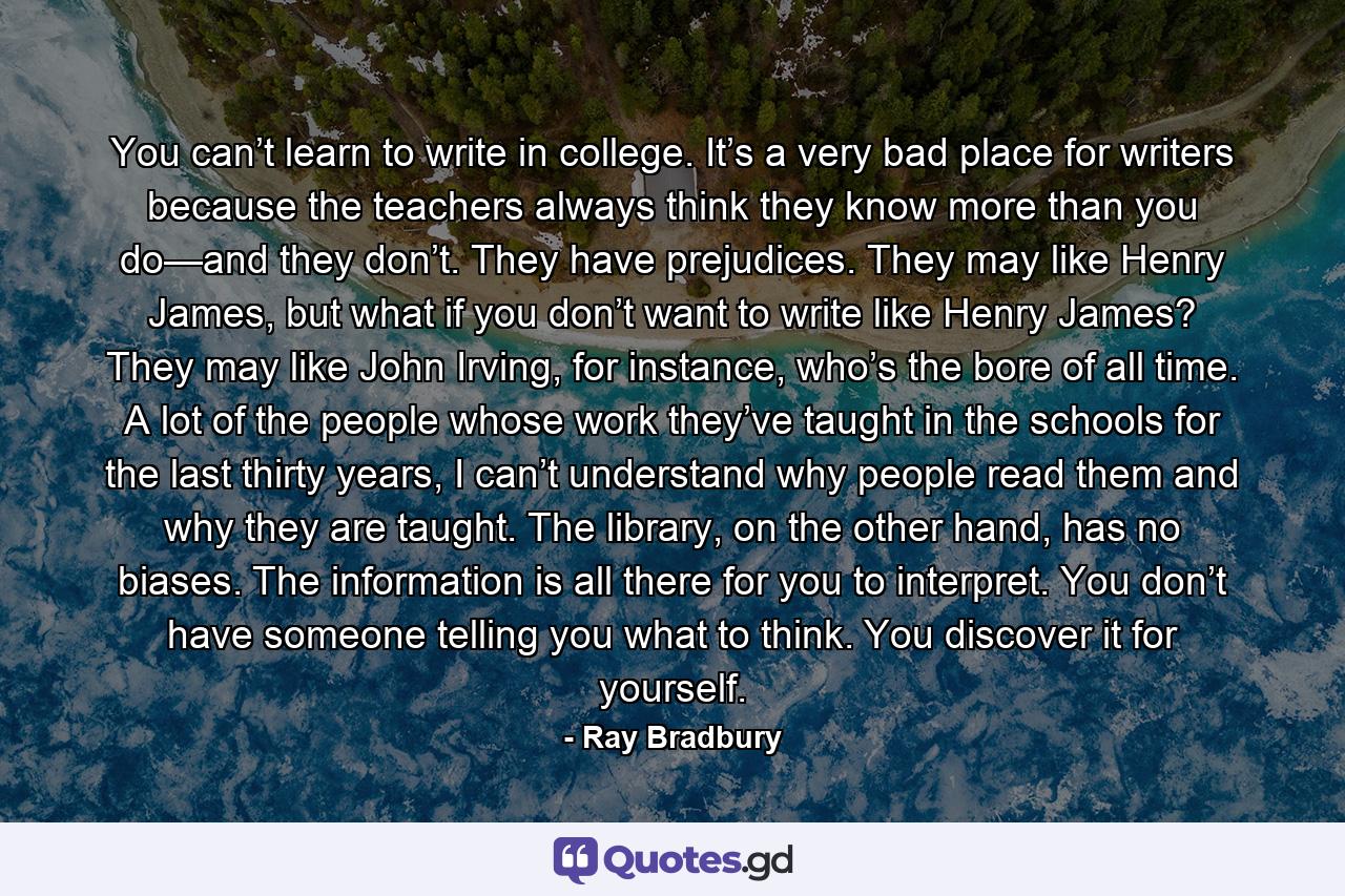 You can’t learn to write in college. It’s a very bad place for writers because the teachers always think they know more than you do—and they don’t. They have prejudices. They may like Henry James, but what if you don’t want to write like Henry James? They may like John Irving, for instance, who’s the bore of all time. A lot of the people whose work they’ve taught in the schools for the last thirty years, I can’t understand why people read them and why they are taught. The library, on the other hand, has no biases. The information is all there for you to interpret. You don’t have someone telling you what to think. You discover it for yourself. - Quote by Ray Bradbury