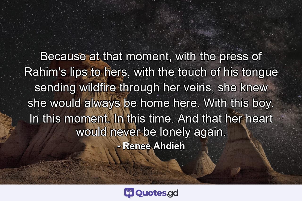 Because at that moment, with the press of Rahim's lips to hers, with the touch of his tongue sending wildfire through her veins, she knew she would always be home here.  With this boy. In this moment. In this time. And that her heart would never be lonely again. - Quote by Renee Ahdieh