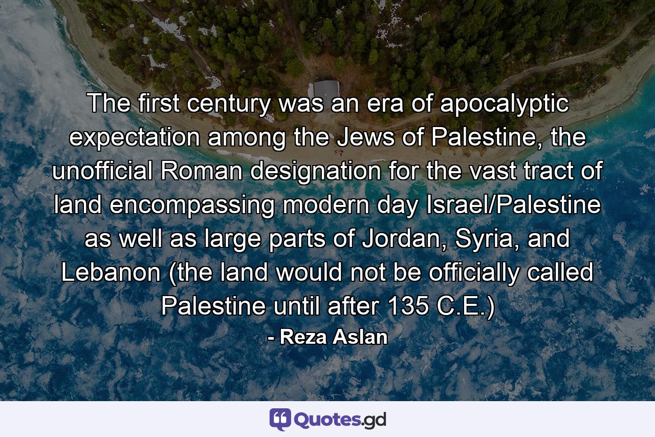 The first century was an era of apocalyptic expectation among the Jews of Palestine, the unofficial Roman designation for the vast tract of land encompassing modern day Israel/Palestine as well as large parts of Jordan, Syria, and Lebanon (the land would not be officially called Palestine until after 135 C.E.) - Quote by Reza Aslan