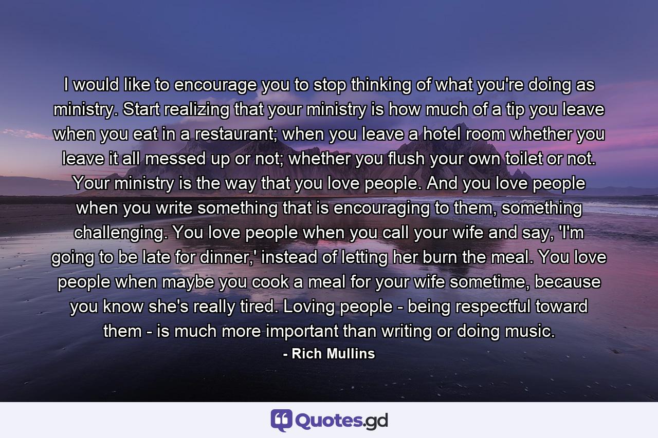 I would like to encourage you to stop thinking of what you're doing as ministry. Start realizing that your ministry is how much of a tip you leave when you eat in a restaurant; when you leave a hotel room whether you leave it all messed up or not; whether you flush your own toilet or not. Your ministry is the way that you love people. And you love people when you write something that is encouraging to them, something challenging. You love people when you call your wife and say, 'I'm going to be late for dinner,' instead of letting her burn the meal. You love people when maybe you cook a meal for your wife sometime, because you know she's really tired. Loving people - being respectful toward them - is much more important than writing or doing music. - Quote by Rich Mullins