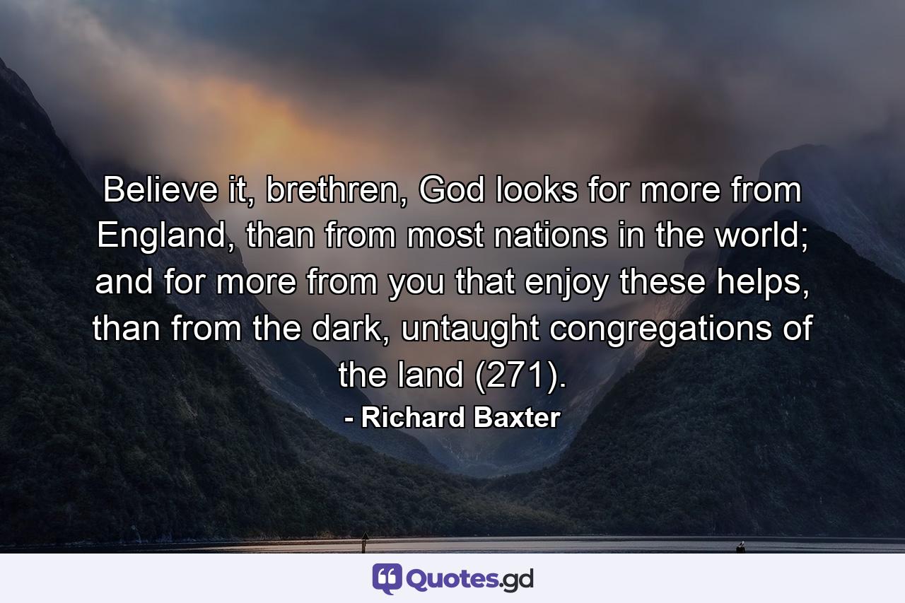 Believe it, brethren, God looks for more from England, than from most nations in the world; and for more from you that enjoy these helps, than from the dark, untaught congregations of the land (271). - Quote by Richard Baxter