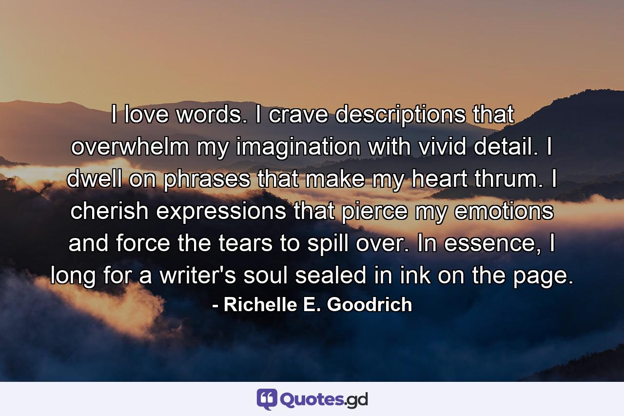 I love words.  I crave descriptions that overwhelm my imagination with vivid detail.  I dwell on phrases that make my heart thrum.  I cherish expressions that pierce my emotions and force the tears to spill over.   In essence, I long for a writer's soul sealed in ink on the page. - Quote by Richelle E. Goodrich