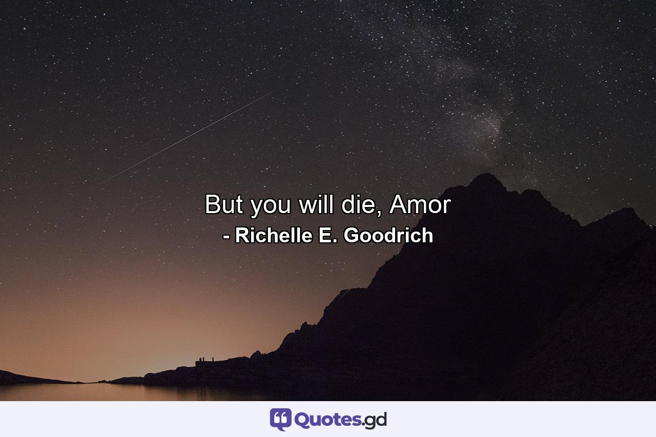 But you will die, Amor - Quote by Richelle E. Goodrich