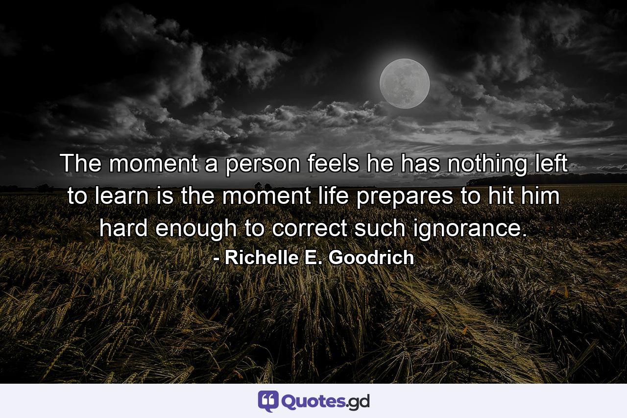 The moment a person feels he has nothing left to learn is the moment life prepares to hit him hard enough to correct such ignorance. - Quote by Richelle E. Goodrich