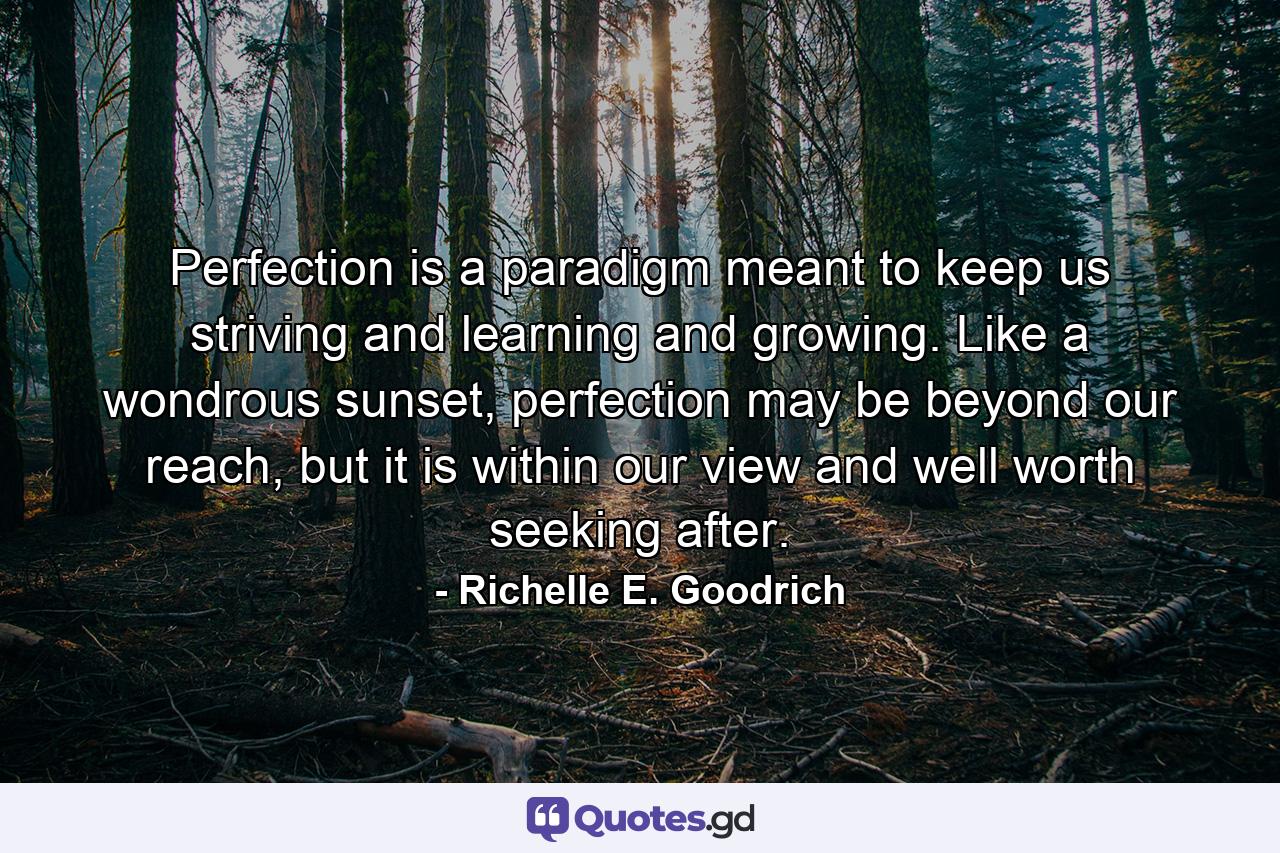 Perfection is a paradigm meant to keep us striving and learning and growing. Like a wondrous sunset, perfection may be beyond our reach, but it is within our view and well worth seeking after. - Quote by Richelle E. Goodrich