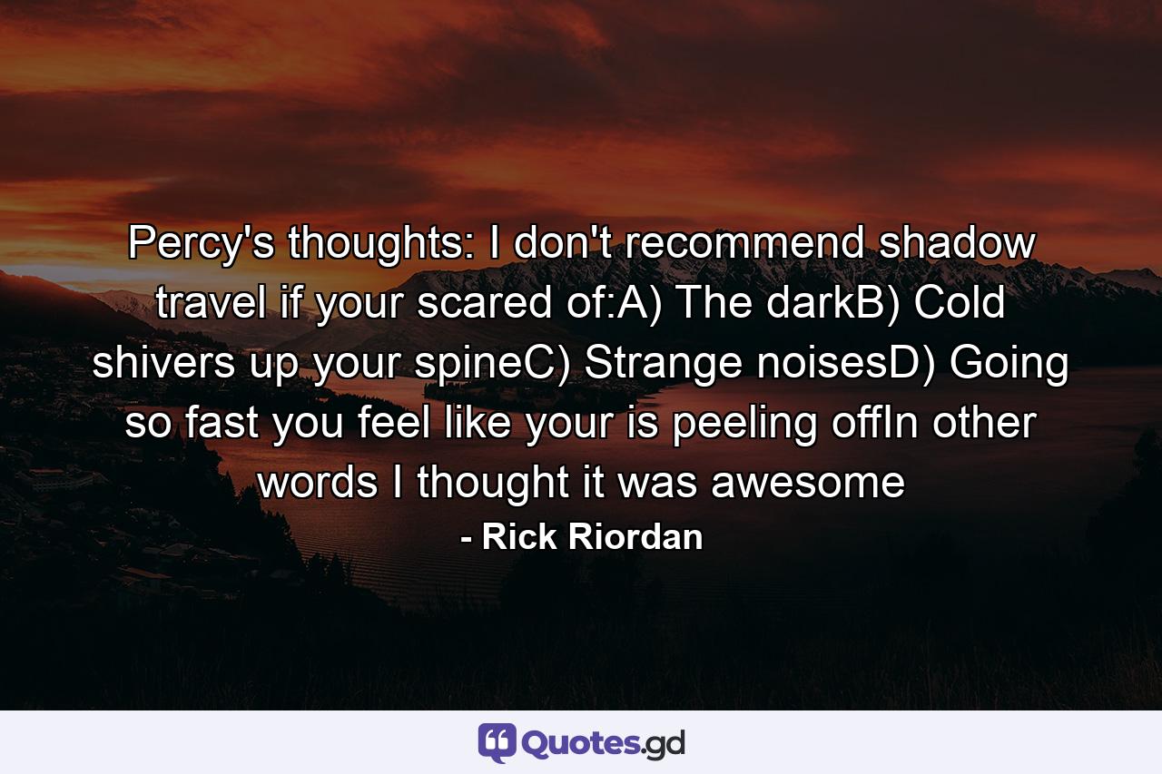 Percy's thoughts: I don't recommend shadow travel if your scared of:A) The darkB) Cold shivers up your spineC) Strange noisesD) Going so fast you feel like your is peeling offIn other words I thought it was awesome - Quote by Rick Riordan