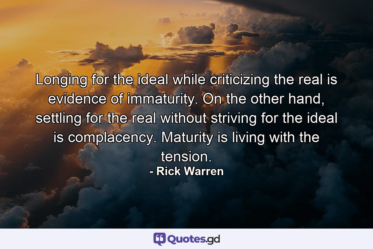 Longing for the ideal while criticizing the real is evidence of immaturity. On the other hand, settling for the real without striving for the ideal is complacency. Maturity is living with the tension. - Quote by Rick Warren