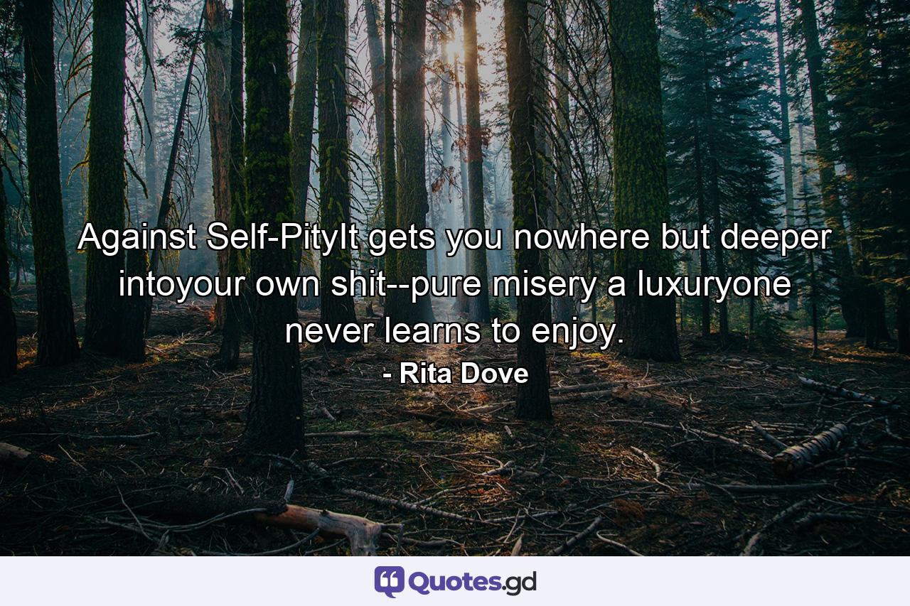 Against Self-PityIt gets you nowhere but deeper intoyour own shit--pure misery a luxuryone never learns to enjoy. - Quote by Rita Dove