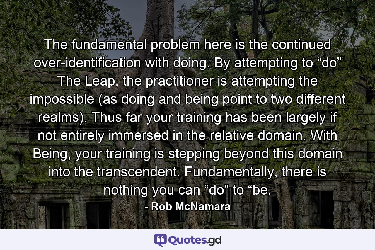 The fundamental problem here is the continued over-identification with doing. By attempting to “do” The Leap, the practitioner is attempting the impossible (as doing and being point to two different realms). Thus far your training has been largely if not entirely immersed in the relative domain. With Being, your training is stepping beyond this domain into the transcendent. Fundamentally, there is nothing you can “do” to “be. - Quote by Rob McNamara