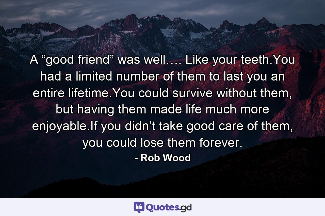 A “good friend” was well…. Like your teeth.You had a limited number of them to last you an entire lifetime.You could survive without them, but having them made life much more enjoyable.If you didn’t take good care of them, you could lose them forever. - Quote by Rob Wood