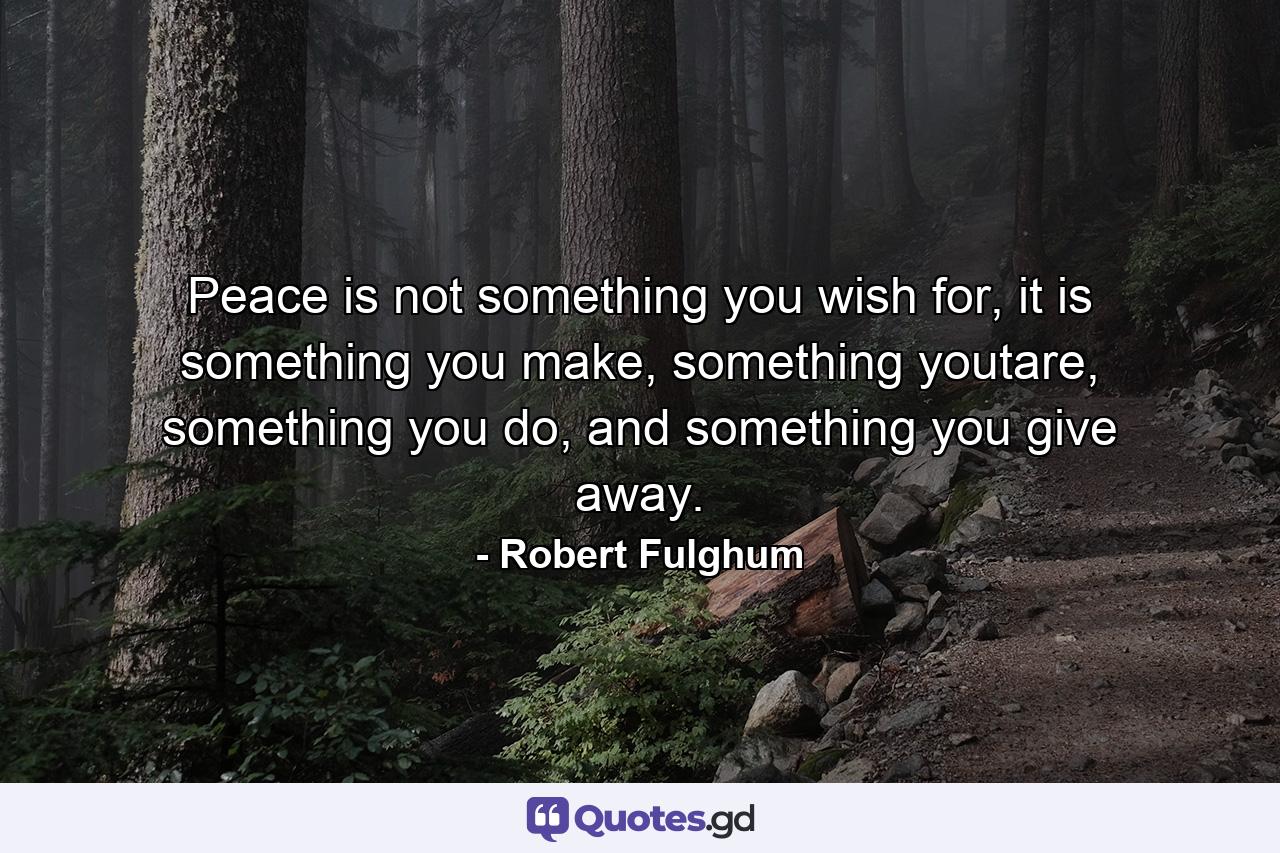 Peace is not something you wish for,   it is something you make, something youtare, something you do, and something you give away. - Quote by Robert Fulghum