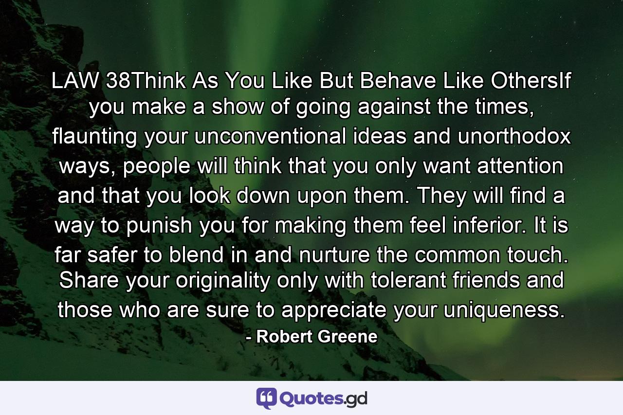 LAW 38Think As You Like But Behave Like OthersIf you make a show of going against the times, flaunting your unconventional ideas and unorthodox ways, people will think that you only want attention and that you look down upon them. They will find a way to punish you for making them feel inferior. It is far safer to blend in and nurture the common touch. Share your originality only with tolerant friends and those who are sure to appreciate your uniqueness. - Quote by Robert Greene