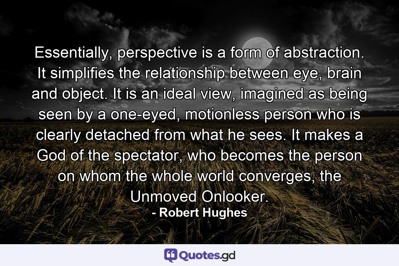 Essentially, perspective is a form of abstraction. It simplifies the relationship between eye, brain and object. It is an ideal view, imagined as being seen by a one-eyed, motionless person who is clearly detached from what he sees. It makes a God of the spectator, who becomes the person on whom the whole world converges, the Unmoved Onlooker. - Quote by Robert Hughes